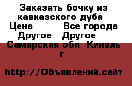 Заказать бочку из кавказского дуба › Цена ­ 100 - Все города Другое » Другое   . Самарская обл.,Кинель г.